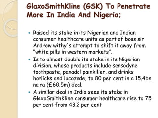 GlaxoSmithKline (GSK) To Penetrate
More In India And Nigeria;
 Raised its stake in its Nigerian and Indian
consumer healthcare units as part of boss sir
Andrew withy's attempt to shift it away from
"white pills in western markets".
 Is to almost double its stake in its Nigerian
division, whose products include sensodyne
toothpaste, panadol painkiller, and drinks
horlicks and lucozade, to 80 per cent in a 15.4bn
naira (£60.5m) deal.
 A similar deal in India sees its stake in
GlaxoSmithKline consumer healthcare rise to 75
per cent from 43.2 per cent
 