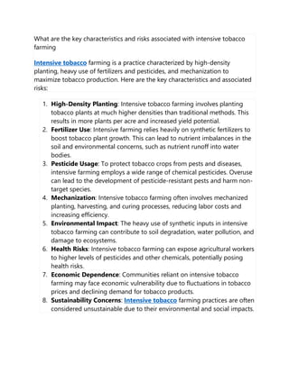 What are the key characteristics and risks associated with intensive tobacco
farming
Intensive tobacco farming is a practice characterized by high-density
planting, heavy use of fertilizers and pesticides, and mechanization to
maximize tobacco production. Here are the key characteristics and associated
risks:
1. High-Density Planting: Intensive tobacco farming involves planting
tobacco plants at much higher densities than traditional methods. This
results in more plants per acre and increased yield potential.
2. Fertilizer Use: Intensive farming relies heavily on synthetic fertilizers to
boost tobacco plant growth. This can lead to nutrient imbalances in the
soil and environmental concerns, such as nutrient runoff into water
bodies.
3. Pesticide Usage: To protect tobacco crops from pests and diseases,
intensive farming employs a wide range of chemical pesticides. Overuse
can lead to the development of pesticide-resistant pests and harm non-
target species.
4. Mechanization: Intensive tobacco farming often involves mechanized
planting, harvesting, and curing processes, reducing labor costs and
increasing efficiency.
5. Environmental Impact: The heavy use of synthetic inputs in intensive
tobacco farming can contribute to soil degradation, water pollution, and
damage to ecosystems.
6. Health Risks: Intensive tobacco farming can expose agricultural workers
to higher levels of pesticides and other chemicals, potentially posing
health risks.
7. Economic Dependence: Communities reliant on intensive tobacco
farming may face economic vulnerability due to fluctuations in tobacco
prices and declining demand for tobacco products.
8. Sustainability Concerns: Intensive tobacco farming practices are often
considered unsustainable due to their environmental and social impacts.
 