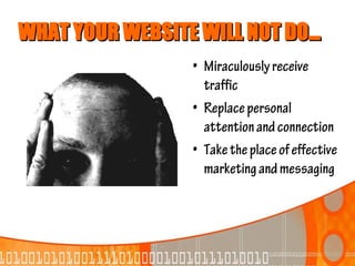 WHAT YOUR WEBSITE WILL NOT DO...
                  • Miraculously receive
                    traffic
                  • Replace personal
                    attention and connection
                  • Take the place of effective
                    marketing and messaging
 