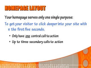HOMEPAGE LAYOUT
Your homepage serves only one single purpose:
To get your visitor to click deeper into your site with
  n the first five seconds.
   • Only have one central call to action
   • Up to three secondary calls to action
 