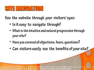 SITE NAVIGATION
See the website through your visitors' eyes:
  • Is it easy to navigate through?
  • What is the intuitive and natural progression through
    your site?
  • Have you covered all objections, fears, questions?
  • Can visitors easily see the benefits of your site?
 