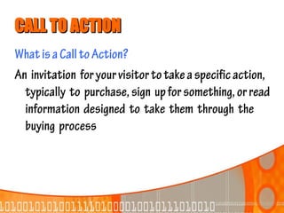 CALL TO ACTION
What is a Call to Action?
An invitation for your visitor to take a specific action,
  typically to purchase, sign up for something, or read
  information designed to take them through the
  buying process
 