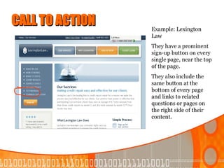 CALL TO ACTION   Example: Lexington
                 Law
                 They have a prominent
                 sign-up button on every
                 single page, near the top
                 of the page.
                 They also include the
                 same button at the
                 bottom of every page
                 and links to related
                 questions or pages on
                 the right side of their
                 content.
 