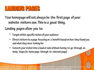 LANDING PAGES
Your homepage will not always be the first page of your
  website visitors see. This is a good thing.
Landing pages allow you to:
   • Target within specific niches of your audience
   • Direct visitors to a page focusing on a benefit based on how they found you
     and what they were looking for
   • Convert your visitor into a lead or sale without having to go through as
     many steps (ie home page through to relevant page)
 