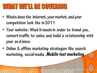 WHAT WE’LL BE COVERING
• Whats does the internet, your market, and your
  competition look like in 2011
• Your website : What it needs in order to brand you ,
  convert traffic to sales, and build a re lationship with
  your au d ience.
• Online & offline marketing strategies like search
  marketing, social media , Mobile text marketing .
 