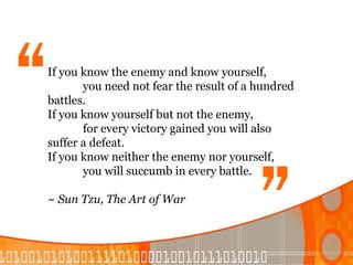 “
If you know the enemy and know yourself,
       you need not fear the result of a hundred
battles.
If you know yourself but not the enemy,
                                        “
       for every victory gained you will also
suffer a defeat.
If you know neither the enemy nor yourself,
       you will succumb in every battle.

~ Sun Tzu, The Art of War
 