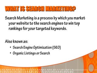 WHAT IS SEARCH MARKETING?
Search Marketing is a process by which you market
  your website to the search engines to win top
  rankings for your targeted keywords.

Also known as:
  • Search Engine Optimization (SEO)
  • Organic Listings or Search
 