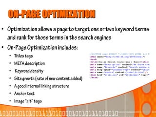 ON-PAGE OPTIMIZATION
• Optimization allows a page to target one or two keyword terms
  and rank for those terms in the search engines
• On-Page Optimization includes:
   •   Titles tags
   •   META description
   •    Keyword density
   •   Site growth (rate of new content added)
   •   A good internal linking structure
   •   Anchor text
   •   Image “alt” tags
 
