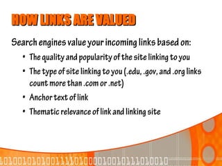 HOW LINKS ARE VALUED
Search engines value your incoming links based on:
   • The quality and popularity of the site linking to you
   • The type of site linking to you (.edu, .gov, and .org links
     count more than .com or .net)
   • Anchor text of link
   • Thematic relevance of link and linking site
 