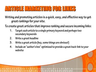 ARTICLE MARKETING FOR LINKS
Writing and promoting articles is a quick, easy, and effective way to get
     great rankings for your site.
To create great articles that improve ranking and secure incoming links:
    1. Target each article to a single primary keyword and perhaps two
       secondary keywords
    2. Write a great headline
    3. Write a great article (hey, some things are obvious!)
    4. Include an “author’s box” optimized to provide a great back-link to your
       website
 