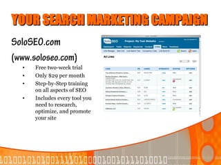 YOUR SEARCH MARKETING CAMPAIGN
SoloSEO.com
(www.soloseo.com)
  •   Free two-week trial
  •   Only $29 per month
  •   Step-by-Step training
      on all aspects of SEO
  •   Includes every tool you
      need to research,
      optimize, and promote
      your site
 