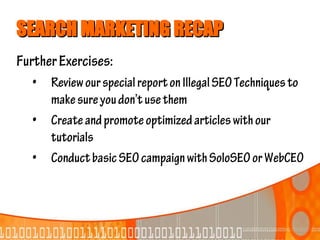 SEARCH MARKETING RECAP
Further Exercises:
  •   Review our special report on Illegal SEO Techniques to
      make sure you don’t use them
  •   Create and promote optimized articles with our
      tutorials
  •   Conduct basic SEO campaign with SoloSEO or WebCEO
 