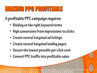 MAKING PPC PROFITABLE
A profitable PPC campaign requires:
  •   Bidding on the right keyword terms
  •   High conversions from impressions to clicks
  •   Create several targeted ad listings
  •   Create several targeted landing pages
  •   Secure the lowest possible per-click cost
  •   Convert PPC traffic into profitable sales
 
