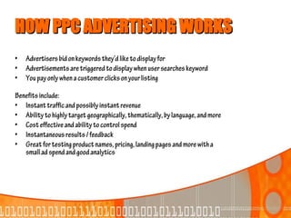 HOW PPC ADVERTISING WORKS
•   Advertisers bid on keywords they’d like to display for
•   Advertisements are triggered to display when user searches keyword
•   You pay only when a customer clicks on your listing

Benefits include:
• Instant traffic and possibly instant revenue
• Ability to highly target geographically, thematically, by language, and more
• Cost effective and ability to control spend
• Instantaneous results / feedback
• Great for testing product names, pricing, landing pages and more with a
   small ad spend and good analytics
 