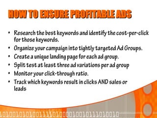 HOW TO ENSURE PROFITABLE ADS
• Research the best keywords and identify the cost-per-click
  for those keywords.
• Organize your campaign into tightly targeted Ad Groups.
• Create a unique landing page for each ad group.
• Split test at least three ad variations per ad group
• Monitor your click-through ratio.
• Track which keywords result in clicks AND sales or
  leads
 
