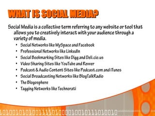 WHAT IS SOCIAL MEDIA?
Social Media is a collective term referring to any website or tool that
  allows you to creatively interact with your audience through a
  variety of media.
    •   Social Networks like MySpace and Facebook
    •   Professional Networks like LinkedIn
    •   Social Bookmarking Sites like Digg and Deli.cio.us
    •   Video Sharing Sites like YouTube and Revver
    •   Podcast & Audio Content Sites like Podcast.com and iTunes
    •   Social Broadcasting Networks like BlogTalkRadio
    •   The Blogosphere
    •   Tagging Networks like Technorati
 