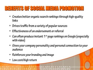 BENEFITS OF SOCIAL MEDIA PROMOTION
  • Creates better organic search rankings through high-quality
    links
  • Drives traffic from a variety of popular sources
  • Effectiveness of an endorsement or referral
  • Can often produce instant 1st page rankings on Google (especially
    with video)
  • Gives your company personality and personal connection to your
    audience
  • Reinforces your branding and image
  • Low cost/high return
 