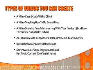 TYPES OF VIDEOS YOU CAN CREATE
    • A Video Case Study With a Client
    • A Video Teaching How To Do Something
    • A Video Showing People Interacting With Your Product (in a How-
      To Format, Not a Sales Pitch)
    • An Interview with a Leader or Famous Person in Your Industry
    • Reveal Secret or Latest Information
    • Controversial, Funny, Inspirational, and
      Hot Topic Content (Be Careful Here)
 