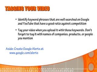 TAGGING YOUR VIDEO
       • Identify keyword phrases that are well searched on Google
         and YouTube that have a good ratio against competition
       • Tag your video when you upload it with those keywords. Don’t
         forget to tag it with names of companies, products, or people
         you mention

Aside: Create Google Alerts at
  www.google.com/alerts
 