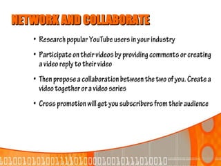 NETWORK AND COLLABORATE
   • Research popular YouTube users in your industry
   • Participate on their videos by providing comments or creating
     a video reply to their video
   • Then propose a collaboration between the two of you. Create a
     video together or a video series
   • Cross promotion will get you subscribers from their audience
 