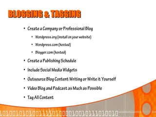 BLOGGING & TAGGING
   • Create a Company or Professional Blog
       • Wordpress.org (install on your website)
       • Wordpress.com (hosted)
       • Blogger.com (hosted)
   • Create a Publishing Schedule
   • Include Social Media Widgets
   • Outsource Blog Content Writing or Write it Yourself
   • Video Blog and Podcast as Much as Possible
   • Tag All Content
 