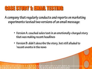 CASE STUDY 1: EMAIL TESTING
A company that regularly conducts and reports on marketing
   experiments tested two versions of an email message:

      • Version A: couched sales text in an emotionally-charged story
        that was making recent headlines
      • Version B: didn’t describe the story, but still alluded to
        ‘recent events in the news
 