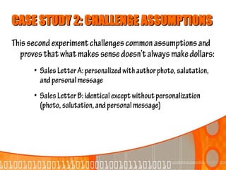 CASE STUDY 2: CHALLENGE ASSUMPTIONS
This second experiment challenges common assumptions and
  proves that what makes sense doesn’t always make dollars:
      • Sales Letter A: personalized with author photo, salutation,
        and personal message
      • Sales Letter B: identical except without personalization
        (photo, salutation, and personal message)
 