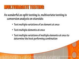 MULTIVARIATE TESTING
As wonderful as split testing is, multivariate testing is
  conversion analysis on steroids:
       • Test multiple variations of an element at once
       • Test multiple elements at once
       • Test multiple variations of multiple elements at once to
         determine the best performing combination
 