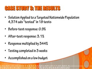 CASE STUDY 3: THE RESULTS
• Solution Applied to a Targeted Nationwide Population
  4,374 ads “tested” in 18 tests
• Before-test response: 0.9%
• After-test response: 3.1%
• Response multiplied by 344%
• Testing completed in 3 weeks
• Accomplished on a low budget
 