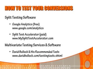 HOW TO TEST YOUR CONVERSIONS
Split Testing Software
   • Google Analytics (free)
     www.google.com/analytics
   • Split Test Accelerator (paid)
     www.MySplitTestAccelerator.com
Multivariate Testing Services & Software
   • David Bullock & His Recommended Tools
     www.davidbullock.com/testingtools.shtml
 