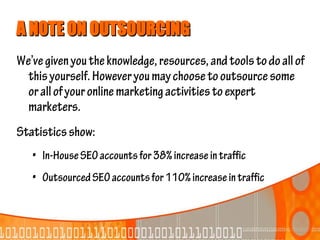 A NOTE ON OUTSOURCING
We’ve given you the knowledge, resources, and tools to do all of
  this yourself. However you may choose to outsource some
  or all of your online marketing activities to expert
  marketers.
Statistics show:
   • In-House SEO accounts for 38% increase in traffic
   • Outsourced SEO accounts for 110% increase in traffic
 