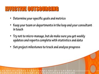 EFFECTIVE OUTSOURCING
 • Determine your specific goals and metrics
 • Keep your team or departments in the loop and your consultant
   in touch
 • Try not to micro-manage, but do make sure you get weekly
   updates and reports complete with statistics and data
 • Set project milestones to track and analyze progress
 