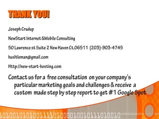 THANK YOU!
Joseph Crudup
NewStart Internet &Mobile Consulting
50 Lawrence st Suite 2 New Haven Ct,06511 (203)-903-4745
husltleman@gmail.com
Http://new-start-hosting.com

Contact us for a free consultation on your company’s
  particular marketing goals and challenges & receive a
  custom made step by step report to get #1 Google Spot
 