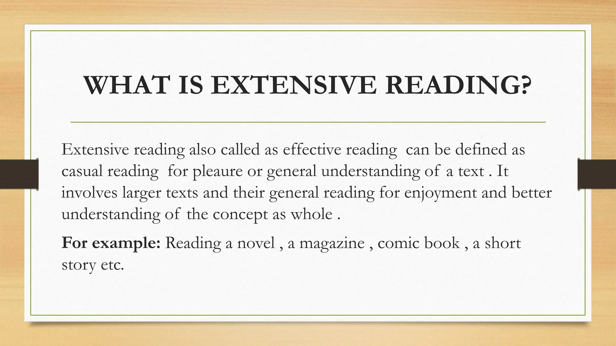 WHAT IS EXTENSIVE READING?
Extensive reading also called as effective reading can be defined as
casual reading for pleaure or general understanding of a text . It
involves larger texts and their general reading for enjoyment and better
understanding of the concept as whole .
For example: Reading a novel , a magazine , comic book , a short
story etc.
 