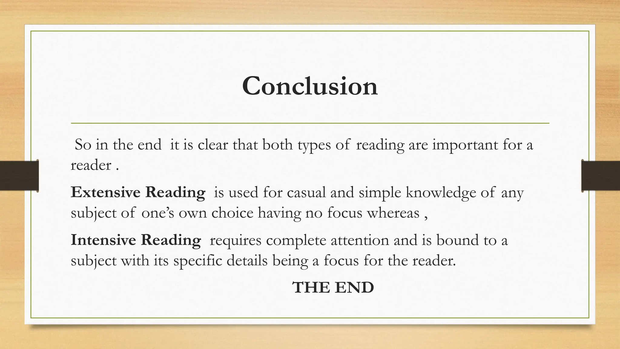 Conclusion
So in the end it is clear that both types of reading are important for a
reader .
Extensive Reading is used for casual and simple knowledge of any
subject of one’s own choice having no focus whereas ,
Intensive Reading requires complete attention and is bound to a
subject with its specific details being a focus for the reader.
THE END
 