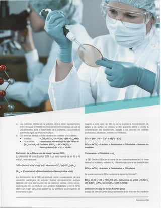 Intensivismo 15
Definicion de Gap de lones Fuertes (SIG)
EIGap de lones Fuertes (SIG)representa a los Aniones No medidos
SIDe=(2,46 x 108 x PCO/10 pH + [albumina en g/dL] x [0,123 x
pH -0,631] + [PO4 en mmol/L x {pH -0,469}])
Se puede estimar la SIDemediante la siguienteformula":
SIDe = HC03-+ Lactate: + Proteinatos + Difosfatos-
La SID Efectiva(SIDe)es la suma de las concentracionesde los iones
debiles(novolatilesy volatiles:Ad- + Bicarbonato)con el ionfuertelactato.
Proteinatos- + Difostatos = Ad-
SIDa = HC03- + Lactato + Proteinatos + Dlfosfatos« Aniones no
medibles
Cuando a este valor de SID no se Ie sustrae la concentraci6n de
lactato y de sulfato se obtiene el SID aparante (SIDa)y revela la
concentraci6n del bicarbonato, lactato y los aniones no volatiles
(proteinatos,difosfatos, anionesno medibles).
La disminuci6n de la SID se produce como consecuencia de una
elevaci6n patol6gica de aniones fuertes principalmente, aunque
tarnbien por una disminuci6n de los cationes fuertes, como conse-
cuencia de ello se produce una acidosis metab61icay por 10tanto
disminuyeel pH sangufneo(acidemia).Lo contrario ocurre cuando se
incrementala SID.
[A-d]= (Proteinatos)-+(Monofosfatos)- +(Hemoglobina total):
Definicion de la Diferencia de lones Fuertes (SID):
La diferenciade lones Fuertes(SID)cuyo valor normal va de 40 a 44
mEq/L, esta dada por:
a. Los cationes debiles en la practice clfnica estan representados
entre otros por el THAM (tris-hidroximetil aminometano), el cual es
una alternativa para el tratamiento de la acidemia, y las protefnas
cati6nicas (lgG) del mieloma multiple.
b. Los aniones debiles pueden dividirse en volatiles y no volatiles:
• Volatiles: H2C03HHC03-+H+HCOt+2H+HC02+HP
• No volatiles: Proteinatos (Alburnina) Prot-+H+HProt-H
([A-d]+H+HAd-H)Fosfatos (HPOt + H+H H2P04-)
Hemoglobina (Hb-+ H+H Hb-H)
 