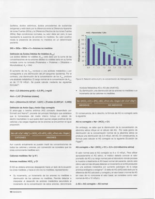 t:.. AG = AG corregido - AG normal
16 Intensivismo
EIvalor normal para el AG corregido es 8 a 12 mEq/L. Para utilizar
apropiadamente el AG senco, el medico deberia conocer el valor
promedio de AG y su rango normalpara el laboratoriodonde procesa
la muestra e idealmenteel AG basal normal del paciente, siendo este
ultimovalorel mas utilparadetectar un incrementoen elAG producido
por una acidosis metab61icapor aumento patol6gico de la carga
ani6nicaend6gena0 exoqena". EIdelta de AG (MG) esta dado por la
diferenciadelAG calculadoy corregidoy elvalor basal0 normalde AG
(en caso de no conocerse el valor basal, se considera como valor
normalde AG a 12 mEq/L).
AG corregido = Na+- (HC03-+ CI-) + 2,5 x (4,0-Albumina serica)
Sin embargo, se sabe que la disminuci6n de la concentraci6n de
alburnina serica influye en el calculo del AG. Por cada gramo de
disminuci6n de la concentraci6n normal de la alburnina serica se
produce una disminuci6n de 2,5 mEq/L del AG. En consecuencia, la
f6rmula para calcular el AG corregido es la siguiente (Ecuaci6n de
Figge)26:
En consecuencia,de 10descrito, la f6rmula del AG no corregido seria
la siguiente:
I
Na+-(HC03-+CI-) = (P04-+S04-+Prot-+Ac. Organ-)-(K++Ca2++Mg2+)
......._____..
MEDIDOS NO MEDIDOS
Acidosis Metab61icaAG 0 AG alto (AcMAG).
Su disminuci6n,una disminuci6nde los anionesno medibles0 un
incrementode los cationes no medibles.
Figura 9: Relaci6n entre el pH y la concentraci6n de Hidrogeniones.
nmll = Nanomoles / Litro
140
...J 120<,
E Normalt:
100
+"
1
~ 80enQ)
t:
0 60
'cQ)
C'I 40
e'C
:f 20
0
6,9 7 7,1 7,2 7,3 7,4 7,5 7,6 7,7
pH
Su incremento, un incremento de los aniones no medibles 0
disminuci6n de los cationes no medibles. Permite detectar e
interpretar el desarrollo de acidosis metab6lica secundaria al
incremento de la concentraci6n de estos aniones, denominada
EIAG se obtiene entonces despejando hacia un lado de la ecuaci6n
los iones medibles,y hacia el otro los no medibles; representando:
Aniones medibles: HC03- y CI-
Cationes medibles: Na+ (y K+)
Aun cuando actualmente se pueden medir las concentraciones de
todos los cationes y aniones, por convenci6n se considera que los
ionescornunrnentemediblesson:
Na++(K++Ca2++Mg2+) = HC03-+CI-+(P04-+S04-+Prot+Ac. Orqarr)
CATIONES ANIONES
Definici6n de Ani6n Gap y Ani6n Gap corregido
EI anion-gap 0 brecha ani6nica (AG) concepto desarrollado por
Emmett and Nalrns", procede del principio fisiol6gico que establece
que la homeostasis del medio interno incluye un estado de
electro-neutralidad,10que quieredecir que las cargas positivasde los
cationesy las cargas negativasde los anionesse encuentranen igual
proporci6n.
Atot = [Alburnina (0,123*pH - 0,631] + [Fosfato (0,309*pH - 0,469)]
Atot = 2,43* [Protelnas totales].
Atot = 2,5 (Alburnina gr/dl) + 0,5 (P04-) mg/dl
EI aumento de los ~OT conduce a una acidosis metab61icay por
consiguiente a una disminuci6n del pH sanguineo (acidemia).Por el
contrario, una disminuci6n de la concentraci6n de los ~OT produce
una alcalosismetab6lica. EIrango normal de la concentraci6n de ~OT
es de 17-19 mEq/L. Se puede calcular mediante las siguientes
formulas":
Definici6n de Acidos Debiles No Volatiles (~OT)
Los acidos debiles no volatiles (~OT) esta dado por la suma de las
concentraci6nesde los anionesdebiles no volatilestanto en su forma
ionizada como no ionizada (Proteinatos + Proteinas + Oifostatos +
Monofosfatos):Ad-+ HAd
SIG = SIDa - SIDe = °= Aniones no medidos
(sulfatos, acidos cet6nicos, acidos procedentes de sustancias
ex6genas) y esta dado por la diferencia entre la Oiferencia Aparente
de lones Fuertes (SIOa) y la Oiferencia Efectiva de los lones Fuertes
(SIDe). Bajo condiciones normales, su valor debe ser cero, 10 que
representa la ausencia de aniones no medidos. Su valor positivo
revela la presencia de aniones no medidos en un determinado
paciente.
 