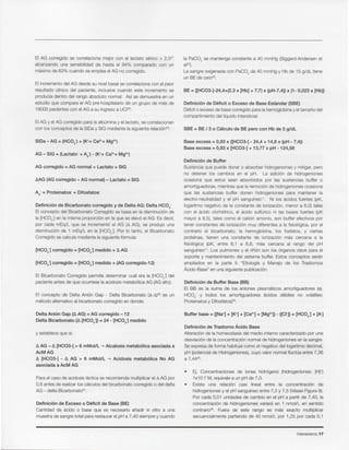 Intensivismo 17
• Ej. Concentraciones de iones hidr6geno (hidrogeniones: [H]+)
IxlO-7 M, equivalea un pH de 7,0.
• Existe una relaci6n casi lineal entre la concentraci6n de
hidrogenionesy el pH sangufneoentre 7,2 y 7,5 (VeaseFigura9).
Por cada 0,01 unidades de cambio en el pH a partir de 7,40, la
concentraci6n de hidrogenionesvariara en I nmol/L en sentido
contrario=. Fuera de este rango es mas exacto multiplicar
secuencialmentepartiendo de 40 nmol/L por 1,25 por cada 0,I
Definicion de Trastorno Acido Base
Alteraci6n de la homeostasisdel medio interno caracterizadopor una
desviaci6nde la concentraci6n normalde hidrogenionesen la sangre.
Se expresade forma habitualcomo el negativodellogaritmo decimal,
pH (potencialde Hidrogeniones),cuyo valor normalfluctua entre 7,36
a 7,4435.
Buffer base = ([Na+]+ [K+]+ [Ca2+]+ [Mg2+])- ([CI-])= [HCOJ + [A]
Definicion de Buffer Base (BB)
EI BB es la suma de los aniones plasmaticos amortiguadores (ej.
HC03- y todos los amortiguadores acidos debiles no volatiles:
Proteinatosy Difosfatos)".
Definicion de Buffer
Sustancia que puede donar 0 absorber hidrogenionesy mitigar,pero
no detener los cambios en el pH. La adicion de hidrogeniones
ocasiona que estos sean absorbidos por las sustancias buffer 0
amortiguadoras,mientrasque la remoci6nde hidrogenionesocasiona
que las sustancias buffer donen hidrogeniones para mantener la
electro-neutralidad y el pH sangufneo11. Ni los acidos fuertes (pK,
logaritmo negativo de la constante de ionizacion, menor a 6,0) tales
con el acido clorhfdrico, el acldo sulturlco ni las bases fuertes (pK
mayor a 8,5), tales como el cation amonio, son buffer efectivos por
tener constantes de ionizacion muy diferentes a la fisiol6gica, por el
contrario el bicarbonato, la hemoglobina, los fosfatos, y ciertas
protefnas, tienen una constante de ionizaci6n mas cercana a la
fisiol6gica (pK, entre 6,I a 6,8, mas cercana al rango del pH
sangufneo11. Los pulmones y el ririon son los 6rganos clave para el
soporte y mantenimiento del sistema buffer. Estos conceptos seran
ampliados en la parte II: "Etiologfa y Manejo de los Trastornos
Acido-Base" en una siguientepublicaci6n.
Base excess = 0,93 x ([HC03-] - 24,4 + 14,8 x (pH - 7,4))
Base excess = 0,93 x [HC03-] + 13,77 x pH -124,58
SBE = BE / 3 0 Oalculo de BE pero con Hb de 5 g/dL
Definicion de Deficit 0 Exceso de Base Estandar (SBE)
Detcit0 excesode basecorregido para lahemoglobinay eltamafio del
compartimiento del Ifquidointersticial.
BE = {[HC03-]-24,4+(2.3 x [Hb] + 7,7) x (pH-7,4)} x (1- 0,023 x [Hb])
la PaC02 se mantenga constante a 40 mmHg (Siggard-Andersenet
aI32).
La sangre oxigenadacon PaC02de 40 mmHg y Hb de 15 g/dL tiene
un BE de cere".
Definicion de Exceso 0 Deficit de Base (BE)
Cantidad de acido 0 base que es necesario afiadir in vitro a una
muestrade sangretotal para restaurarel pH a 7,40 siemprey cuando
Parael caso de acidosis lactica se recomiendamultiplicarel ~ AG por
0,6 antes de realizarlos calculosdel bicarbonate corregido 0 del delta
AG - delta Bicarbonate" .
.Do AG -.Do [HC03-] > 6 mMolfL ~ Alcalosis rnetabolica asociada a
AcMAG
.Do [HC03-] - .Do AG > 6 mMolfL ~ Acidosis rnetabolica No AG
asociada a AcM AG
y estableceque sl:
Delta Anion Gap (.Do AG) = AG corregido - 12
Delta Bicarbonato (.Do [HCOJ) = 24 - [HC03-] medido
EI concepto de Delta Ani6n Gap - Delta Bicarbonato (~_~)30 es un
rnetodo alternativeal bicarbonate corregido en donde:
EI Bicarbonato Corregido permite determinar cual era la [HC03-] del
pacienteantes de que ocurriesela acidosis metab61icaAG (AGalto).
[HCOJ corregido = [HC03-] medido + (AG corregido-12)
Definicion de Bicarbonato corregido y de Delta AG: Delta HC03-
EIconcepto del Bicarbonato Corregido se basa en la disminuci6n de
la [HC03-] en la misma proporci6n en la que se elev6 el AG. Es decir,
por cada mEq/L que se increment6 el AG (~ AG), se produjo una
disminuci6n de I mEq/L en la [HC03-J. Por 10tanto, el Bicarbonato
Corregido se calcula mediantela siguientef6rmula:
Ad- = Proteinatos + Dlfosfatos:
t::.AG(AG corregido - AG normal) - Lactato ::::SIG
AG corregido ::::AG normal + Lactato + SIG
EI AG Y el AG corregido para la albumina y el lactato, se correlacionan
con los conceptos de la SIDa y SIG mediante la siguiente relacion":
EI incremento del AG desde su nivel basal se correlaciona con el peor
resultado clfnico del paciente, inclusive cuando este incremento se
producfa dentro del rango absoluto normal. Asf se demuestra en un
estudio que com para el AG pre-hospitalario de un grupo de mas de
18000 pacientes con el AG a su ingreso a UC128.
EI AG corregido se correlaciona mejor con el lactato serico > 2,527
alcanzando una sensibilidad de hasta el 94% comparado con un
maximo de 63% cuando se emplea el AG no corregido.
 