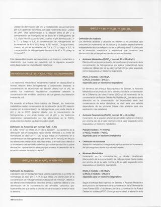 18 Intensivismo
Sequn el enfoque ffsico-qufmico de Stewart, la Alcalosis Metab61ica
es el producto del incremento de la concentraci6n de la Diferencia de
lones Fuertes (SID)o/y la disminuci6n de la concentraci6n de Acidos
Debles No Volatiles (ATOT).Como ya se mencion6, la alteraci6n en la
[HC03-] medido > 28 mEq/L
o [HC03-] medido > [HC03-]
esperado para un trastorno respiratorio
• Alcalosis Metabollca
Incremento en la concentraci6n de alcalis, bicarbonato
(disminuci6n de la concentraci6n de hidrogeniones) hacia niveles
por encima de (a) su valor normal 0 (b) su valor esperado como
respuesta a un trastorno respiratorio.
• Definicion de Alcalosis
Alteraci6n metab61ica 0 respiratoria que ocasiona un incremento
del pH sangufneo desde sus valores basales.
PaC02 medido > 44 mmHg
o PaC02 medido > PaC02
esperado para un trastorno rnetabolico
• Acidosis Respiratoria (PaC02 normal: 36 - 44 mmHg)
Incremento de la presi6n arterial de anhfdrido carb6nico (PaC02)
por encima de: (a) el valor normal 0 (b) el valor esperado como
respuesta a un trastorno metab6lico.
En terrninos del enfoque ffsico-qufmico de Stewart, la Acidosis
Metab61ica es el producto de la disminuci6n de la concentraci6n
de la Diferencia de lones Fuertes (SID) o/y el incremento de la
concentraci6n de Acidos Debiles No Volatiles (~OT) en tanto que la
alteraci6n en la concentraci6n del bicarbonato serfa una
consecuencia de estos disturbios, es decir serfa una variable
dependiente de las primeras (Vease mas adelante para una
explicaci6n mas detallada).
[HC03-] medido < 20 mEq/L
o [HC03-] medido < [HC03-]
esperado para un transtorno respiratorio
Acidosis Metabolica ([HC03-] normal: 20 - 28 mEq/L)
Disminuci6n en la concentraci6n de bicarbonato (incremento de la
concentraci6n de hidrogeniones por acidos metab6licos) hacia
niveles por debajo de: (a) su valor normal 0 (b) su valor esperado
como respuesta a un trastorno respiratorio.
Definicion de Acidosis
Los terrninos acidosis y alcalosis se refieren a los procesos que
producen un incremento de los acidos y las bases respectivamente
independiente de si se reflejan 0 no en el pH sanquineo". La acidosis
es la alteraci6n metab61ica 0 respiratoria que ocasiona una
disminuci6n del pH sangufneo desde sus valores basales.
Definicion de Alcalemia
Desviaci6n del pH sangufneo hacia valores superiores a su Ifmite de
normalidad, es decir pH > 7,44, 10que refleja una disminuci6n en la
concentraci6n de hidrogeniones (por debajo de 36 nmoI/L)35. debido a
las alteraciones metab61icas descritas arriba; y adernas debido a una
disminuci6n de la concentraci6n de anhfdrido carb6nico (por
hiperventilaci6n) que facilita la desviaci6n de la ecuaci6n anterior hacia
la derecha.
Definicion de Acidemia (pH normal: 7,36 - 7,44)
EI sufijo "emia" se refiere al pH de la sanqre": La acidemia es la
desviaci6n del pH sangufneo hacia valores inferiores a su Ifmite de
normalidad, es decir pH < 7,36, 10 que indica un incremento en la
concentraci6n de hidrogeniones (por ecima de 44 nmol/L) en virtud a
las alteraciones metab61icas descritas arriba; 0 en todo caso debido a
un incremento del anhfdrido carb6nico (por sobre-producci6n 0 pobre
eliminaci6n, hipoventilaci6n alveolar) que favorece la desviaci6n de la
ecuaci6n anterior hacia la lzqulerda=.
De acuerdo al enfoque ffsico-qufmico de Stewart, los trastornos
metab61icos serfan consecuencia de la alteraci6n de la SID (relaci6n
inversa con la concentraci6n de hidrogeniones y por ende directa al
pH) y de la ATOT (relaci6n directa con la concentraci6n de
hidrogeniones, y por ende inversa con el pH); y, los trastornos
respiratorios representados por las alteraciones en la PaC02
producirfan los efectos ya descritos sobre el pH.
Los trastornos metab61icos inicialmente incidiran en desequilibrar la
normal relaci6n entre hidrogeniones y bicarbonato (estando la
concentraci6n de bicarbonato en relaci6n directa con el pH), en
cambio los trastornos respiratorios inicialmente alteraran la
concentraci6n del anhfdrido carb6nico (el cual genera una alteraci6n
inversa del pH).
Este desequilibrio puede ser secundario a un trastorno metab61ico 0
respiratorio, que puede ser resumido por la siguiente ecuaci6n
acido-base sequn la interpretaci6n tradicional:
unidad de disminuci6n del pH, y multiplicando secuencialmente
por 0,8 a partir de 40 mmol/L por cada incremento de 0,1 unidad
de pH35. Otra aproxirnacion a la relaci6n entre el pH y la
concentraci6n de hidrogeniones se basa en el antilogaritmo de
0,3, cuyo valor es 2; por 10tanto, cuando el pH disminuya de 7,4
a 7,1 Y luego a 6,8, la concentraci6n de hidrogeniones se
incrernentara de 40 a 80 y luego a 160 nmol/L. De igual forma,
cuando el pH se incremente de 7,4 a 7,7 y luego a 8,0, la
concentraci6n de hidrogeniones disrninuira de 40 a 20 y luego a
10 rrnol/l,".
 