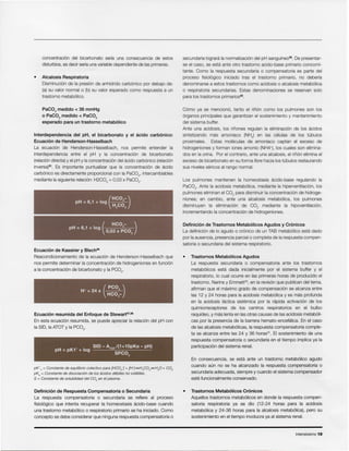 Intensivismo 19
• Trastornos Metab61icos Cr6nicos
Aquellos trastornos metab61icos en donde la respuesta com pen-
satoria respiratoria ya se dio (12-24 horas para la acidosis
metab61ica y 24-36 horas para la alcalosis metab6lica), pero su
sostenimiento en el tiempo involucra ya al sistema renal.
En consecuencia, se esta ante un trastorno metab61ico agudo
cuando aun no se ha alcanzado la respuesta compensatoria 0
secundaria adecuada, siempre y cuando el sistema compensador
este funcionalmente conservado.
• Trastornos Metab61icos Agudos
La respuesta secundaria 0 compensatoria ante los trastornos
rnetabolicos esta dada inicialmente por el sistema buffer y el
respiratorio, 10cual ocurre en las primeras horas de producido el
trastorno. Narins y Emrnett= , en la revison que publican del tema,
afirman que el maximo grado de cornpensaclon se alcanza entre
las 12 y 24 horas para la acidosis metabolica y es mas profunda
en la acidosis lactica slstemica por la rapida activacion de los
quimiorreceptores de los centros respiratorios en el bulbo
raqufdeo, y mas lenta en las otras causas de las acidosis rnetaboli-
cas por la presencia de la barrera bemato-encetalica, En el caso
de las alcalosis metabolicas, la respuesta compensatoria comple-
ta se alcanza entre las 24 y 36 horas". EI sostenimiento de una
respuesta compensatoria 0 secundaria en el tiempo implica ya la
participacion del sistema renal.
Definici6n de Trastornos Metab6licos Agudos y Cr6nicos
La definicion de 10agudo 0 cronlco de un TAB rnetabolico esta dado
por la ausencia, presencia parcial 0 completa de la respuesta compen-
satoria 0 secundaria del sistema respiratorio.
Los pulmones mantienen la homeostasis acido-base regulando la
PaC02. Ante la acidosis rnetabolica, mediante la hiperventlacion, los
pulmones eliminan el CO2 para disminuir la concentracion de hidroge-
niones; en cambio, ante una alcalosis metabolica, los pulmones
disminuyen la elimlnaclon de CO2 mediante la hipoventilacion,
incrementando la concentracion de hidrogeniones.
Como ya se rnenciono, tanto el ririon como los pulmones son los
orqanos principales que garantizan el sostenimiento y mantenimiento
del sistema buffer.
Ante una acidosis, los rinones regulan la ellmlnacion de los acidos
sintetizando mas amoniaco (NH3) en las celulas de los tubules
proximales. Estas rnoleculas de amoniaco captan el exceso de
hidrogeniones y forman iones amonio (NH4+), los cuales son elimina-
dos en la orina. Por el contrario, ante una alcalosis, el rinon elimina el
exceso de bicarbonato en su forma libre hacia los tubules restaurando
sus niveles sericos al rango normal.
secundaria loqrara la norrnalizacion del pH sanquineo". De presentar-
se el caso, se esta ante otro trastorno acido-base primario concomi-
tante. Como la respuesta secundaria 0 compensatoria es parte del
proceso fisloloqico iniciado tras el trastorno primarlo, no deberfa
denominarse a estos trastornos como acidosis 0 alcalosis metabclica
o respiratoria secundarias. Estas denominaciones se reservan solo
para los trastornos primarios".
Definici6n de Respuesta Compensatoria 0 Secundaria
La respuesta compensatoria 0 secundaria se refiere al proceso
fisioloqico que intenta recuperar la homeostasis acido-base cuando
una trastorno rnetabolico 0 respiratorio primario se ha iniciado. Como
concepto se debe considerar que ninguna respuesta compensatoria 0
or;'; = Constante de equilibrio colectivo para [HC03-] + [H+]~H2C03~HP+ CO2
pKa = Constante de disociaci6n de los sckios tieblle« no volatiles.
S = Constante de solubilidad del CO2 en el plasma.
SID - ATOT/(1+10pKa - pH)
pH = pK1' + log 0
SPC 2
Ecuaci6n resumida del Enfoque de Stewart37,38
En esta ecuacion resumida, se puede apreciar la relacion del pH con
la SID, la ATOT y la PC02.
(
PCO )H+ = 24 X 2_
HC03-
Ecuaci6n de Kassirer y Blech36
Reacondicionamiento de la ecuaclon de Henderson-Hasselbach que
nos permite determinar la concentracion de hidrogeniones en funcion
a la concentracion de bicarbonato y la PC02.
(
HCO - )pH = 6,1 + log 3 __
0,03 X PC02
I
(
HCO -)pH = 6,1 + log 3_
H2C03
Interdependencia del pH, el bicarbonato y el acido carb6nico:
Ecuaci6n de Henderson-Hasselbach
La ecuacion de Henderson-Hasselbach, nos permite entender la
interdependencia entre el pH y la concentracion de bicarbonato
(re'acion directa) y el pH y la concentracion del acido carbonico (relacion
inversa)". Es importante puntualizar que la concentracion de acido
carbonico es directamente proporcional con la PaC02, intercambiables
mediante la siguiente relacion: H2C03 = 0,03 x PaC02.
PaC02 medido < 36 mmHg
o PaC02 medido < PaC02
esperado para un trastorno metab61ico
Alcalosis Respiratoria
Disrninucion de la presion de anhfdrido carbonico por debajo de:
(a) su valor normal 0 (b) su valor esperado como respuesta a un
trastorno metabolico.
concentracion del bicarbonate serfa una consecuencia de estos
disturbios, es decir serfa una variable dependiente de las primeras.
 