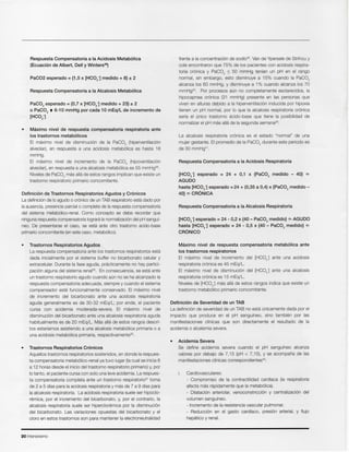 20 Intensivismo
Cardiovasculares:
- Compromiso de la contractilidad cardfaca (Ia respiratoria
afecta mas rapidarnente que la metab6Iica).
- Dilataci6n arteriolar, venoconstricci6n y centralizaci6n del
volumen sangufneo.
- Incremento de la resistencia vascular pulmonar.
- Reducci6n en el gasto cardfaco, presi6n arterial, y flujo
hepatico y renal.
Acidemia Severa
Se define acidemia severa cuando el pH sangufneo alcanza
valores por debajo de 7,"15 (pH < 7, "15),Y se acompaFia de las
manifestaciones clfnicas correspondlentes":
Definici6n de Severidad de un TAB
La definici6n de severidad de un TAB no esta unicarnente dada por el
impacto que produce en el pH sangufneo, sino tam bien por las
manifestaciones clfnicas que son directamente el resultado de la
acidemia 0 alcalemia severa.
Maximo nivel de respuesta compensatoria metab61ica ante
105trastornos respiratorios
EI maximo nivel de incremento del [HC03-] ante una acidosis
respiratoria cr6nica es 45 mEq/L.
EI maximo nivel de disminuci6n del [HC03-] ante una alcalosis
respiratoria cr6nica es "15mEq/L.
Niveles de [HC03-] mas alia de estos rangos indica que existe un
trastorno metab61ico primario concomitante.
[HC03-] esperado = 24 - 0,2 x {40 - PaC02 medido} ¢l AGUDO
hasta [HC03-] esperado = 24 - 0,5 x {40 - PaC02 medido} ¢l
CRONICO
Respuesta Compensatoria a la Alcalosis Respiratoria
[HC03-] esperado = 24 + 0,1 x {PaC02 medido - 40} ¢l
AGUDO
hasta [HC03-] esperado = 24 + (0,35 a 0,4) x {PaC02 medido -
40} ¢l CRONICA
Respuesta Compensatoria a la Acidosis Respiratoria
La alcalosis respiratoria cr6nica es el estado "normal" de una
mujer gestante. EI promedio de la PaC02 durante este periodo es
de 30 mrnl-iq".
frente a la concentraci6n de sodio=. Van de Ypersele de Strihou y
cols encontraron que 75% de los pacientes con acidosis respira-
toria cr6nica y PaC02 :::; 50 mmHg tenfan un pH en el rango
normal, sin embargo, esto disminuye a "15% cuando la PaC02
alcanza los 60 mmHg, y disminuye a "1% cuando alcanza los ?O
mmHg4D. Por procesos aun no completamente esciarecidos, la
hipocapnea cr6nica (3"1 mmHg) presente en las personas que
viven en alturas debido a la hiperventilaci6n inducida por hipoxia
tienen un pH normal, por 10que la alcalosis respiratoria cr6nica
serfa el unico trastorno acido-base que tiene la posibilidad de
normalizar el pH mas alia de la segunda semana=.
Trastornos Respiratorios Cr6nicos
Aquellos trastornos respiratorios sostenidos, en donde la respues-
ta compensatoria metab6lico-renal ya tuvo lugar (la cual se inicia 6
a "12horas desde el inicio del trastorno respiratorio primario) y, por
10tanto, el paciente cursa con solo una leve acidemia. La respues-
ta compensatoria completa ante un trastorno respiratorio" toma
de 2 a 5 dfas para la acidosis respiratoria y mas de 7 a 9 dfas para
la alcalosis respiratoria. La acidosis respiratoria suele ser hipoclo-
rernica, por el incremento del bicarbonato, y, por el contrario, la
alcalosis respiratoria suele ser hipercloremica por la disminuci6n
del bicarbonato. Las variaciones opuestas del bicarbonato y el
cloro en estos trastornos son para mantener la electroneutralidad
Trastornos Respiratorios Agudos
La respuesta compensatoria ante los trastornos respiratorios esta
dada inicialmente por el sistema buffer no bicarbonato celular y
extracelular. Durante la fase aguda, practicarnente no hay partici-
paci6n alguna del sistema renal". En consecuencia, se esta ante
un trastorno respiratorio agudo cuando aun no se ha alcanzado la
respuesta compensatoria adecuada, siempre y cuando el sistema
compensador este funcionalmente conservado. EI maximo nivel
de incremento del bicarbonato ante una acidosis respiratoria
aguda general mente es de 30-32 mEq/L; por ende, el paciente
cursa con acidemia moderada-severa. EI maximo nivel de
disminuci6n del bicarbonato ante una alcalosis respiratoria aguda
habitual mente es de 20 mEq/L. Mas alia de estos rangos descri-
tos estarfamos asistiendo a una alcalosis metab61ica primaria 0 a
una acidosis metab61ica primaria, respectivarnente".
Definici6n de Trastornos Respiratorios Agudos y Cr6nicos
La definici6n de 10agudo 0 cr6nico de un TAB respiratorio esta dado por
la ausencia, presencia parcial 0 completa de la respuesta compensatoria
del sistema metab6lico-renal. Como concepto se debe recordar que
ninguna respuesta compensatoria loqrera la normalizaci6n del pH sanguf-
neo. De presentarse el caso, se esta ante otro trastorno acido-base
primario concomitante (en este caso, metab6Iico).
• Maximo nivel de respuesta compensatoria respiratoria ante
105trastornos metab61icos
EI maximo nivel de disminuci6n de la PaC02 (hiperventilaci6n
alveolar), en respuesta a una acidosis metab61ica es hasta "16
mmHg.
EI maximo nivel de incremento de la PaC02 (hipoventilaci6n
alveolar), en respuesta a una alcalosis metab61ica es 55 mmHg35.
Niveles de PaC02 mas alia de estos rangos implican que existe un
trastorno respiratorio primario concomitante.
PaC02 esperado = {O,? x [HC03-] medido + 23} ± 2
o PaC02 .. 6-10 mmHg por cada 10 mEq/L de incremento de
[HC03-]
Respuesta Compensatoria a la Alcalosis Metab61ica
PaC02 esperado = {1,5 x [HC03-] medido + 8} ± 2
Respuesta Compensatoria a la Acidosis Metab61ica
(Ecuaci6n de Albert, Dell y Winters39)
 