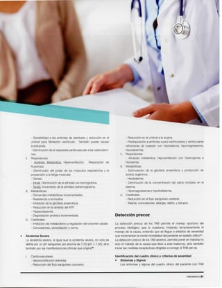Intensivismo 21
Identificaci6n del cuadro clinico y criterios de severidad
• Sintomas y Signos
Los sfntomas y signos del cuadro clinico del paciente con TAB
La detecci6n precoz de los TAB permite el manejo oportuno del
proceso etiol6gico que 10 ocasiona, iniciando tempranamente el
manejo de la causa, evitando que se Ueguea estados de severidad
que incrementanla morbi-mortalidad del paciente en estado critico".
La detecci6n precoz de losTAB severos,permite poner en marcha no
solo el manejo de la causa que IIev6a este trastorno, sino tarnbien
iniciarlas medidasterapeuticas dirigidasa corregirel TAB per se.
Detecci6n precoz
- Reducci6nen el umbral a la angina.
- Predisposici6na arritmiassupra-ventricularesy ventriculares
refractarias (al coexistir con hipokalemia, hipomagnesemia,
hipocalcemia).
ii. Respiratorias:
- Alcalosis metab6lica: Hipoventilaci6n con hipercapnea e
hipoxemia.
iii. Metab6licas:
- Estimulaci6n de la glic61isisanaer6bica y producci6n de
acidos orqanicos.
- Hipokalemia.
- Disminuci6n de la concentraci6n del calcio ionizado en el
plasma.
- Hipomagnesemiae hipofosfatemia.
iv. Cerebrales:
- Reducci6nen el flujo sangufneocerebral.
- Tetania,convulsiones,letargia,delirio,y estupor.
Cardiovasculares:
- Vasoconstricci6narteriolar.
- Reducci6ndel flujo sangufneocoronario.
• Alcalemia Severa
La alcalemiasevera, al igual que la acidemia severa, no solo se
define por un pH sangufneopor encima de 7,55 (pH> 7,55), sino
tambien por las manifestacionesclfnicasque oriqina":
- Sensibilidad a las arritmias de reentrada y reducci6n en el
umbral para fibrilaci6n ventricular. Tarnbien puede causar
bradicardia.
- Disminuci6nde larespuestacardiovasculara lascatecolami-
nas.
ii. Respiratorias:
- Acidosis Metab6lica: Hiperventilaci6n. Respiraci6n de
Kussmaul.
- Disminuci6n del poder de los rnusculos respiratorios y la
propensi6na lafatiga muscular.
- Disnea.
- Inicial:Disminuci6nde la afinidadoxi-hemoglobina.
- Tardfa:Incrementode la afinidadoxihemoglobina.
iii. Metab6licas:
- Demandasmetab61icasincrementadas.
- Resistenciaa la insulina.
- Inhibici6nde la glic61isisanaer6bica.
- Reducci6nen la sfntesisdel ATP.
- Hiperpotasemia.
- Degradaci6nproteica incrementada.
iv. Cerebrales:
- Inhibici6ndel metabolismoy regulaci6ndel volumen celular.
- Convulsiones,obnubilaci6ny coma.
 