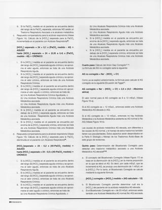 24 Intensivismo
b. EI Bicarbonate Corregido permite determinar cual era la
[HC03-] del paciente sin la acidosis metab61ica AG elevada.
c. Si el Bicarbonato Corregido es < de 20 mEq/L entonces existe
tam bien una Acidosis Metab61ica AG normal (No AG) asociada.
[HC03-] corregido = [HC03-] medido + (AG calculado - 12)
a. EI concepto del Bicarbonato Corregido (vease Figura 17) se
basa en la disminuci6n de la [HC03-] en la misma proporci6n
en la que se elev6 el AG. Es decir, por cada mEq/L que se
incremento el AG, se produjo una disminuci6n de 1 mEq/L en
la [HC03l Por 10tanto, el Bicarbonato Corregido se calcula
mediante la siguiente f6rmula:
Quinto paso: Determinaci6n del Bicarbonato Corregido para
detectar otro trastorno metab6lico asociado a una Acidosis
Metab61ica AG elevada27,35.
Las causas de acidosis metab61ica AG elevada, son diferentes a
las causas de AG normal, y el manejo de estos trastornos tarnbien
tienen sus peculiaridades. Estes aspectos seran desarrollados en
la Parte II: Etiologfa y Manejo de los Trastornos Acido-Base de
este grupo de revisiones.
Si el AG corregido es < 12 mEq/L, entonces no hay Acidosis
Metab61ica 0 la Acidosis Metab61ica existente es AG normal (0 No
AG) (Vease Figura 16-b).
Si el AG corregido es > 12 mEq/L, entonces existe una Acidosis
Metab61ica AG elevada (0 AG).
EI valor normal para el AG corregido es 8 a 12 mEq/L (Vease
Figura 16-a).
AG corregido = Na+ - (HC03- + CI-) + 2,5 x (4,0 - Alburnina
serica)
Como ya se explic6 anteriormente, la f6rmula para calcular el AG
corregido es la siguiente (Ecuaci6n de Figge)26:
AG no corregido = Na+- (HC03- + CI-)
Cuarto paso: Calculo del Anion Gap Correqido'":":
La f6rmula del AG no corregido serfa la siguiente:
(b) Una Alcalosis Respiratoria Cr6nica mas una Alcalosis
Metab61ica asociada.
(c) Una Alcalosis Respiratoria Aguda mas una Acidosis
Metab6lica asociada.
iv. Si la [HC03-] medida en el paciente se encuentra por
encima de la [HC03-] esperada aguda, entonces se trata
de una Alcalosis Respiratoria Aguda mas una Alcalosis
Metab61ica asociada.
v. Si la [HC03-] medida en el paciente se encuentra por
debajo de la [HC03-] esperada cronies, entonces se trata
de una Alcalosis Respiratoria Cr6nica mas una Acidosis
Metab61ica asociada.
Si la [HC03-] medida en el paciente se encuentra dentro
del rango de [HC03-] esperada aguda-cr6nica y se aproxl-
ma al valor agudo, entonces se trata de una Alcalosis
Respiratoria Aguda.
ii. Si la [HC03-] medida en el paciente se encuentra dentro
del rango de [HC03-] esperada aguda-cr6nica y se aproxi-
ma al valor cr6nico, entonces se trata de una Alcalosis
Respiratoria Cr6nica.
iii. Si la [HC03-] medida en el paciente se encuentra dentro
del rango de [HC03-] esperada aguda-cr6nica sin aproxi-
marse al valor agudo 0 cronico, entonces se trata de:
(a) Una Alcalosis Respiratoria Cr6nica Agudizada, 0
[HC03-]esperado = 24 - 0,2 x {40-PaC02 medido} ¢l
AGUDO
hasta [HC03-] esperado = 24 - 0,5 x {40-PaC02 medido} ¢l
CRONICO
Si la [HC03-] medida en el paciente se encuentra dentro
del rango de [HC03-] esperada aguda-cr6nica y se aproxi-
ma al valor agudo, entonces se trata de una Acidosis
Respiratoria Aguda.
ii. Si la [HC03-] medida en el paciente se encuentra dentro
del rango de [HC03-] esperada aguda-cr6nica y se aproxi-
ma al valor cr6nico, entonces se trata de una Acidosis
Respiratoria Cr6nica.
iii. Si la [HC03-] medida en el paciente se encuentra dentro
del rango de [HC03-] esperada aguda-cr6nica sin aproxi-
marse al valor agudo 0 cr6nico, entonces se trata de:
(a) Una Acidosis Respiratoria Cr6nica Agudizada, 0
(b) Una Acidosis Respiratoria Cr6nica mas una Acidosis
Metab61ica asociada,
(c) Una Acidosis Respiratoria Aguda mas una Alcalosis
Metab61ica asociada.
iv. Si la [HC03-] medida en el paciente se encuentra por
debajo de la [HC03-] esperada aguda, entonces se trata
de una Acidosis Respiratoria Aguda mas una Acidosis
Metab61ica asociada.
v. Si la [HC03-] medida en el paciente se encuentra por
encima de la [HC03-] esperada cr6nica, entonces se trata
de una Acidosis Respiratoria Cr6nica mas una Alcalosis
Metab61ica asociada.
d. Respuesta compensatoria para la alcalosis respiratoria (Vease
Figura 15): Calculo de la [HC03-] esperada para la PaC02
disminuida en el paciente con Alcalosis Hespiratoria".
[HC03-] esperado = 24 + 0,1 x {PaC02 medido - 40} ¢l
AGUDO
hasta [HC03-] esperado = 24 + (0,35 a 0,4) x {PaC02
medido - 40} ¢l CRONICO
iii. Si la PaC02 medida en el paciente se encuentra dentro
del rango de la PaC02 esperada, entonces NO existe un
Trastorno Respiratorio Asociado a la alcalosis metab6lica.
c. Respuesta compensatoria para la acidosis respiratoria (Vease
Figura 14): Calculo de la [HC03-] esperada para la PaC02
incrementada en el paciente con Acidosis Respiratoria35.
 