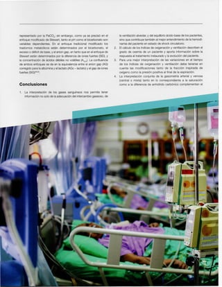 laventilacionalveolar,y del equilibrioacido-base de los pacientes,
sino que contribuyetarnbienal mejorentendimientode la hemodi-
namiadel paciente en estado de shock circulatorio.
2. EIcalculo de los indices de oxlqenaclony ventilaciondescriben el
grado de oxemia de un paciente y aporta informacion sobre la
respuestaal tratamiento instauradoy la evoluciondel paciente.
3. Para una mejor interpretacion de las variaciones en el tiempo
de los indices de oxlqenaclon y ventilacion debe tenerse en
cuenta las modificaciones tanto de la fraccion inspirada de
oxigeno como la presion positiva al final de la espiracion.
4. La interpretacion conjunta de la gasometria arterial y venosa
(central 0 mixta) tanto en 10 correspondiente a la saturacion
como a la diferencia de anhidrido carbonico complementan el
1. La interpretacion de los gases sanguineos nos permite tener
informacionno solo de laadecuaciondel intercambiogaseoso,de
Conclusiones
representado por la PaC02; sin embargo, como ya se precise en el
enfoque modificado de Stewart, tanto el pH como el bicarbonato son
variables dependientes. En el enfoque tradicional modificado los
trastornos rnetabolicos estan determinados por el bicarbonato, el
exceso 0 deficit de base,y el aniongap, entanto que en el enfoquede
Stewart estan determinados por la diferenciade ionesfuertes (SID),y
la concentracion de acidos debiles no volatiles (AyOT)' La confluencia
de ambos enfoques se da en la equivalenciaentre el anion gap (AG)
corregido para laalbuminay ellactato (AGc-Iactato) y el gap de iones
fuertes (SIG)48.50.
 