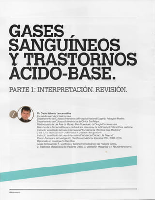61ntensivismo
Dr. Carlos Alberto Lescano Alva
Especialista en Medicina Intensiva.
Departamento de Cuidados Intensivos del Hospital Nacional Edgardo Rebagliati Martins.
Departamento de Cuidados Intensivos de la Clinica San Felipe.
Medico Asistente del Area de Manejo Post-Operatorio de Cirugia Cardiovascular.
Miembro de la Sociedad Peruana de Medicina Intensiva y de la Society of Critical Care Medicine.
Instructor acreditado del curso internacional "Fundamental of Critical Care Medicine"
y del curso internacional "Fundamental of Disaster Management".
Instructor acreditado del curso internacional "Advanced Cadiac Life Support"
Premio Nacional a la Investigaci6n Cientifica en Medicina Intensiva 2001, 2003, 2005.
Diplomado en Investigaci6n Cientifica.
Areas de Desarrollo: 1. Monitoreo y Soporte Hemodinarnico del Paciente Critico,
2. Trastornos Metab61icos del Paciente Critico, 3. Ventilaci6n Mecanica, y 4. Neurointensivismo.
PARTE 1:INTERPRETACION. REVISION.
GASES
SANGUINEOS
Y TRASTORNOS
ACIDO-BASE.
 