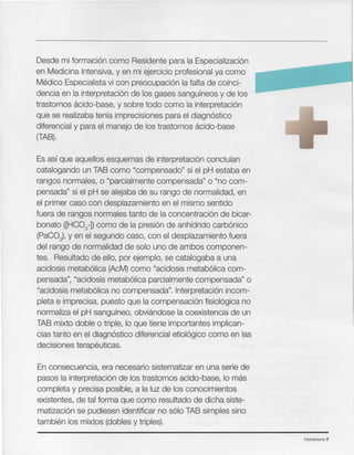 Intensivismo 7
En consecuencia, era necesario sistematizar en una serie de
pasos la interpretacion de los trastornos acido-base, 10 mas
completa y precisa posible, a la luz de los conocimientos
existentes, de tal forma que como resultado de dicha siste-
rnatizacion se pudiesen identificar no solo TAB simples sino
tambien los mixtos (dobles y triples).
Es asf que aquellos esquemas de interpretacion conclufan
catalogando un TAB como "compensado" si el pH estaba en
rangos normales, 0 "parcialmente compensada" 0 "no com-
pensada" si el pH se alejaba de su rango de normalidad, en
el primer caso con desplazamiento en el mismo sentido
fuera de rangos normales tanto de la concentracion de bicar-
bonato ([HC03-D como de la presion de anhfdrido carbonico
(PaC02), y en el segundo caso, con el desplazamiento fuera
del rango de normalidad de solo uno de ambos componen-
tes. Resultado de ello, por ejemplo, se catalogaba a una
acidosis rnetabolica (AcM) como "acidosis rnetabolica com-
pensada", "acidosis rnetabollca parcialmente compensada" 0
"acidosis metabolica no compensada". Interpretacion incom-
pleta e imprecisa, puesto que la compensacion fisioloqica no
normaliza el pH sangufneo, obvlandose la coexistencia de un
TAB mixto doble 0 triple, 10 que tiene importantes implican-
cias tanto en el olaqnostlco diferencial etloloqlco como en las
decisiones terapeuticas.
Desde mi formacion como Residente para la Especlallzaclon
en Medicina Intensiva, y en mi ejercicio profesional ya como
Medico Especialista vi con preocupaclon la falta de coinci-
dencia en la interpretacion de los gases sangufneos y de los
trastornos acido-base, y sobre todo como la interpretacion
que se realizaba tenfa imprecisiones para el diaqnostico
diferencial y para el manejo de los trastornos acldo-base
(TAB).
 