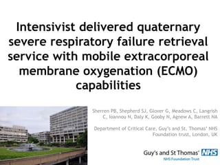 Intensivist delivered quaternary
severe respiratory failure retrieval
service with mobile extracorporeal
membrane oxygenation (ECMO)
capabilities
Sherren PB, Shepherd SJ, Glover G, Meadows C, Langrish
C, Ioannou N, Daly K, Gooby N, Agnew A, Barrett NA
Department of Critical Care, Guy’s and St. Thomas’ NHS
Foundation trust, London, UK
 