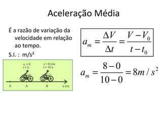 Aceleração Média
É a razão de variação da
   velocidade em relação        ∆V V − V0
   ao tempo.               am =    =
S.I. : m/s²
                                ∆t   t − t0
                                 8−0
                           am =        = 8m / s 2

                                10 − 0
 