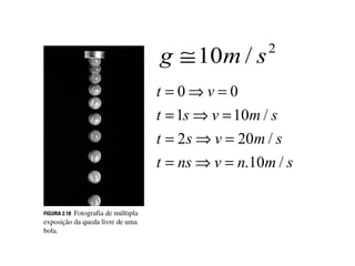Aceleração da gravidade

           g ≅ 10m / s         2


           t Uma⇒ v = 0 escalar de 10m/s2
             = 0 aceleração
             significa que a velocidade varia
           t 10m/s⇒cada10m / s .
             = 1s a v = segundo
           t = 2s ⇒ v = 20m / s
           t = ns ⇒ v = n.10m / s
 