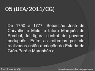 05 (UEA/2011/CG)

      De 1750 a 1777, Sebastião José de
      Carvalho e Melo, o futuro Marquês de
      Pombal, foi figura central do governo
      português. Entre as reformas por ele
      realizadas estão a criação do Estado do
      Grão-Pará e Maranhão e



Prof. Jonas Araújo             historiacomfarinha.blogspot.com
 